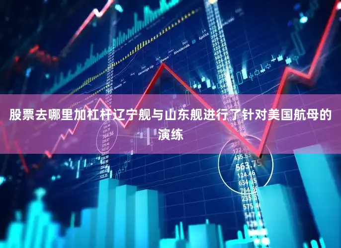 股票去哪里加杠杆辽宁舰与山东舰进行了针对美国航母的演练