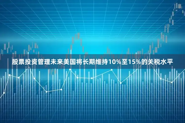 股票投资管理未来美国将长期维持10%至15%的关税水平