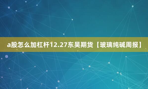 a股怎么加杠杆12.27东吴期货【玻璃纯碱周报】