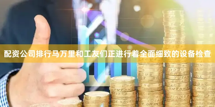 配资公司排行马万里和工友们正进行着全面细致的设备检查