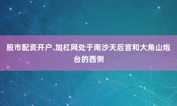 股市配资开户.加杠网处于南沙天后宫和大角山炮台的西侧