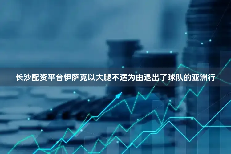 长沙配资平台伊萨克以大腿不适为由退出了球队的亚洲行