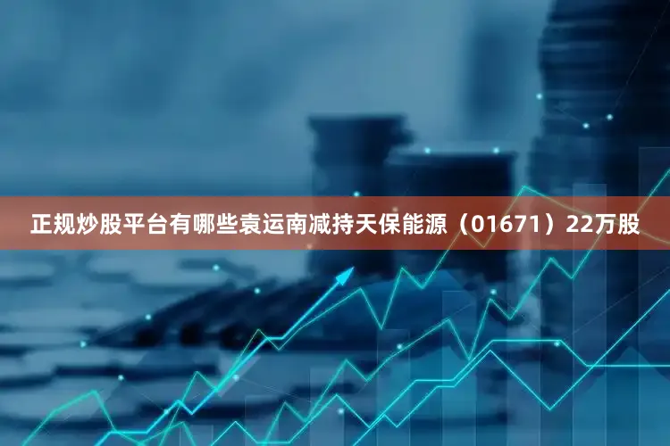 正规炒股平台有哪些袁运南减持天保能源（01671）22万股