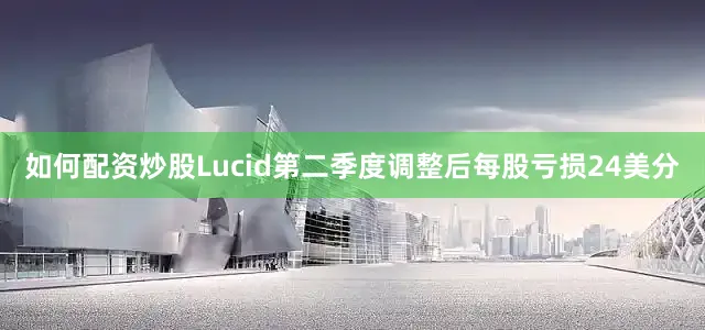 如何配资炒股Lucid第二季度调整后每股亏损24美分