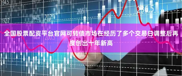 全国股票配资平台官网可转债市场在经历了多个交易日调整后再度创出十年新高