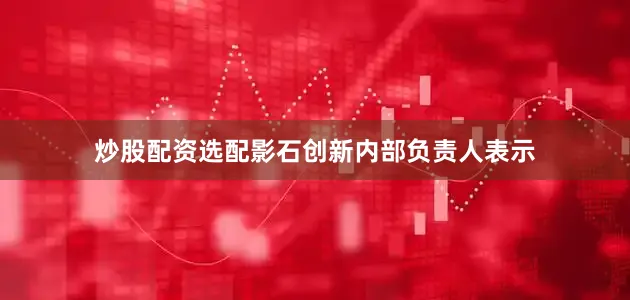 炒股配资选配影石创新内部负责人表示