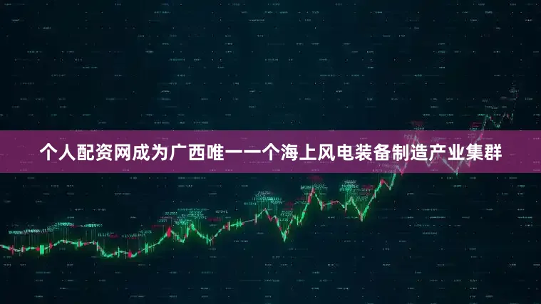 个人配资网成为广西唯一一个海上风电装备制造产业集群