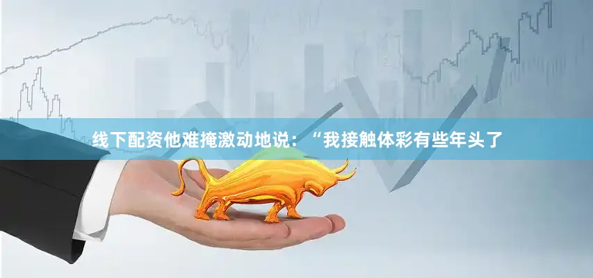 线下配资他难掩激动地说：“我接触体彩有些年头了