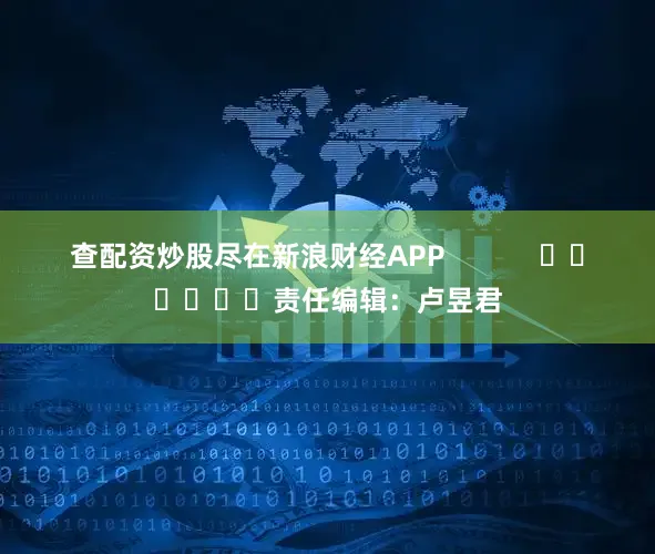 查配资炒股尽在新浪财经APP            						责任编辑：卢昱君