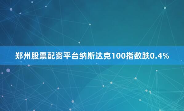 郑州股票配资平台纳斯达克100指数跌0.4%