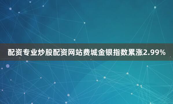 配资专业炒股配资网站费城金银指数累涨2.99%